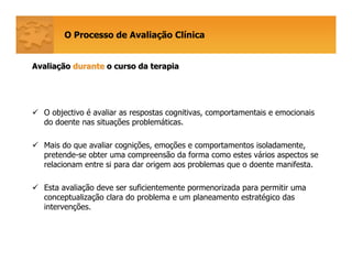O Processo de Avaliação Clínica
AvaliaAvaliaççãoão durantedurante o curso da terapiao curso da terapia
O objectivo é avaliar as respostas cognitivas, comportamentais e emocionais
do doente nas situações problemáticas.
Mais do que avaliar cognições, emoções e comportamentos isoladamente,
pretende-se obter uma compreensão da forma como estes vários aspectos se
relacionam entre si para dar origem aos problemas que o doente manifesta.
Esta avaliação deve ser suficientemente pormenorizada para permitir uma
conceptualização clara do problema e um planeamento estratégico das
intervenções.
 