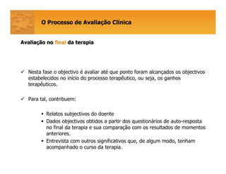 O Processo de Avaliação Clínica
AvaliaAvaliaçção noão no finalfinal da terapiada terapia
Nesta fase o objectivo é avaliar até que ponto foram alcançados os objectivos
estabelecidos no início do processo terapêutico, ou seja, os ganhos
terapêuticos.
Para tal, contribuem:
Relatos subjectivos do doente
Dados objectivos obtidos a partir dos questionários de auto-resposta
no final da terapia e sua comparação com os resultados de momentos
anteriores.
Entrevista com outros significativos que, de algum modo, tenham
acompanhado o curso da terapia.
 