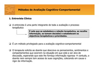 Métodos de Avaliação Cognitivo-Comportamental
1. Entrevista Cl1. Entrevista Clíínicanica
A entrevista é uma parte integrante de toda a avaliação e processo
terapêutico
É um método privilegiado para a avaliação cognitivo-comportamental
O terapeuta solicita ao doente que descreva os pensamentos, sentimentos e
comportamentos que ocorrem na situação em que está a ser alvo de
discussão, esperando que este lhe forneça informação rigorosa contudo, o
doente nem sempre tem acesso às suas cognições, colocando em causa o
rigor da informação.
É nela que se estabelece a relação terapêutica, se recolhe
informação, se tomam decisões e estabelecem os
objectivos terapêuticos e prioridades.
 