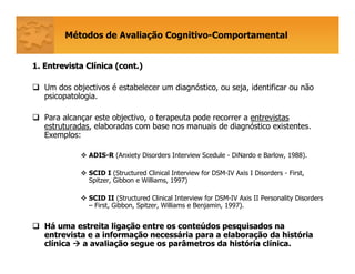 Métodos de Avaliação Cognitivo-Comportamental
1. Entrevista Cl1. Entrevista Clíínica (cont.)nica (cont.)
Um dos objectivos é estabelecer um diagnóstico, ou seja, identificar ou não
psicopatologia.
Para alcançar este objectivo, o terapeuta pode recorrer a entrevistas
estruturadas, elaboradas com base nos manuais de diagnóstico existentes.
Exemplos:
ADIS-R (Anxiety Disorders Interview Scedule - DiNardo e Barlow, 1988).
SCID I (Structured Clinical Interview for DSM-IV Axis I Disorders - First,
Spitzer, Gibbon e Williams, 1997)
SCID II (Structured Clinical Interview for DSM-IV Axis II Personality Disorders
– First, Gibbon, Spitzer, Williams e Benjamin, 1997).
Há uma estreita ligação entre os conteúdos pesquisados na
entrevista e a informação necessária para a elaboração da história
clínica a avaliação segue os parâmetros da história clínica.
 