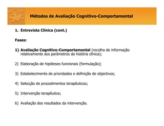 Métodos de Avaliação Cognitivo-Comportamental
1. Entrevista Clínica (cont.)
Fases:
1) Avaliação Cognitivo-Comportamental (recolha de informação
relativamente aos parâmetros da história clínica);
2) Elaboração de hipóteses funcionais (formulação);
3) Estabelecimento de prioridades e definição de objectivos;
4) Selecção de procedimentos terapêuticos;
5) Intervenção terapêutica;
6) Avaliação dos resultados da intervenção.
 