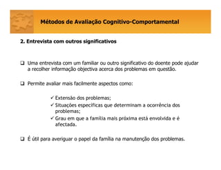 Métodos de Avaliação Cognitivo-Comportamental
2.2. Entrevista com outros significativos
Uma entrevista com um familiar ou outro significativo do doente pode ajudar
a recolher informação objectiva acerca dos problemas em questão.
Permite avaliar mais facilmente aspectos como:
Extensão dos problemas;
Situações específicas que determinam a ocorrência dos
problemas;
Grau em que a família mais próxima está envolvida e é
afectada.
É útil para averiguar o papel da família na manutenção dos problemas.
 