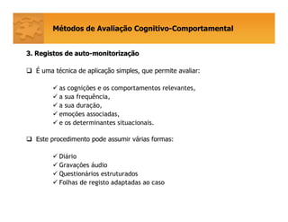 Métodos de Avaliação Cognitivo-Comportamental
3. Registos de auto3. Registos de auto--monitorizamonitorizaççãoão
É uma técnica de aplicação simples, que permite avaliar:
as cognições e os comportamentos relevantes,
a sua frequência,
a sua duração,
emoções associadas,
e os determinantes situacionais.
Este procedimento pode assumir várias formas:
Diário
Gravações áudio
Questionários estruturados
Folhas de registo adaptadas ao caso
 