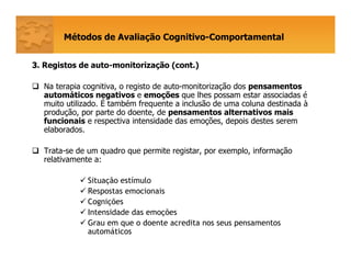 Métodos de Avaliação Cognitivo-Comportamental
33. Registos de auto-monitorização (cont.)
Na terapia cognitiva, o registo de auto-monitorização dos pensamentos
automáticos negativos e emoções que lhes possam estar associadas é
muito utilizado. É também frequente a inclusão de uma coluna destinada à
produção, por parte do doente, de pensamentos alternativos mais
funcionais e respectiva intensidade das emoções, depois destes serem
elaborados.
Trata-se de um quadro que permite registar, por exemplo, informação
relativamente a:
Situação estímulo
Respostas emocionais
Cognições
Intensidade das emoções
Grau em que o doente acredita nos seus pensamentos
automáticos
 