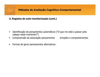 Métodos de Avaliação Cognitivo-Comportamental
33. Registos de auto-monitorização (cont.)
• Identificação de pensamentos automáticos (“O que me está a passar pela
cabeça neste momento?”)
• Compreensão da associação pensamentos emoções e comportamentos
• Formas de gerar pensamentos alternativos
 