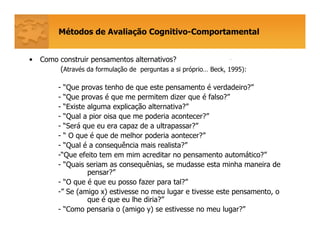 Métodos de Avaliação Cognitivo-Comportamental
• Como construir pensamentos alternativos?
(Através da formulação de perguntas a si próprio… Beck, 1995):
- “Que provas tenho de que este pensamento é verdadeiro?”
- “Que provas é que me permitem dizer que é falso?”
- “Existe alguma explicação alternativa?”
- “Qual a pior oisa que me poderia acontecer?”
- “Será que eu era capaz de a ultrapassar?”
- “ O que é que de melhor poderia aontecer?”
- “Qual é a consequência mais realista?”
-“Que efeito tem em mim acreditar no pensamento automático?”
- “Quais seriam as consequênias, se mudasse esta minha maneira de
pensar?”
- “O que é que eu posso fazer para tal?”
-” Se (amigo x) estivesse no meu lugar e tivesse este pensamento, o
que é que eu lhe diria?”
- “Como pensaria o (amigo y) se estivesse no meu lugar?”
-
 