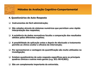 Métodos de Avaliação Cognitivo-Comportamental
4. Questionários de Auto-Resposta
Instrumentos de fácil administração;
São cotados através de sistemas numéricos que permitem uma rápida
interpretação das respostas;
A existência de dados normativos faculta a comparação dos resultados
obtidos pelos diferentes sujeitos;
A possibilidade de aplicação antes e depois de efectuado o tratamento
permite ao clínico avaliar a eficácia da intervenção;
Por apresentarem a vantagem da quantificação são muito utilizados na
investigação;
Existem questionários de auto-resposta específicos para os principais
quadros clínicos e outros mais gerais (e.g. SCL-90-R;BSI);
São um complemento importante da entrevista.
 