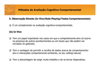 Métodos de Avaliação Cognitivo-Comportamental
5. Observa5. Observaçção Directa (ão Directa (In Vivo/RoleIn Vivo/Role--Playing/TestesPlaying/Testes ComportamentaisComportamentais))
É um complemento na avaliação cognitivo-comportamental;
(A) In Vivo(A) In Vivo
Tem um papel importante nos casos em que o comportamento-alvo só ocorre
na presença de outros acontecimentos ou em locais que não podem ser
recriados no gabinete;
Tem a vantagem de permitir a recolha de dados acerca do comportamento-
alvo e interacções comportamento-ambiente, no seu setting natural;
Tem a desvantagem de exigir muito trabalho e de se tornar dispendioso.
 