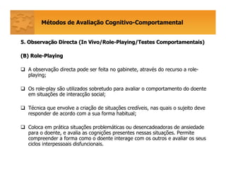 Métodos de Avaliação Cognitivo-Comportamental
5. Observa5. Observaçção Directa (ão Directa (In Vivo/RoleIn Vivo/Role--Playing/TestesPlaying/Testes ComportamentaisComportamentais))
(B) Role(B) Role--PlayingPlaying
A observação directa pode ser feita no gabinete, através do recurso a role-
playing;
Os role-play são utilizados sobretudo para avaliar o comportamento do doente
em situações de interacção social;
Técnica que envolve a criação de situações credíveis, nas quais o sujeito deve
responder de acordo com a sua forma habitual;
Coloca em prática situações problemáticas ou desencadeadoras de ansiedade
para o doente, e avalia as cognições presentes nessas situações. Permite
compreender a forma como o doente interage com os outros e avaliar os seus
ciclos interpessoais disfuncionais.
 
