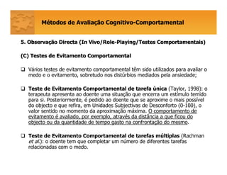 Métodos de Avaliação Cognitivo-Comportamental
5. Observa5. Observaçção Directa (ão Directa (In Vivo/RoleIn Vivo/Role--Playing/TestesPlaying/Testes ComportamentaisComportamentais))
(C) Testes de Evitamento Comportamental(C) Testes de Evitamento Comportamental
Vários testes de evitamento comportamental têm sido utilizados para avaliar o
medo e o evitamento, sobretudo nos distúrbios mediados pela ansiedade;
Teste de Evitamento Comportamental de tarefa única (Taylor, 1998): o
terapeuta apresenta ao doente uma situação que encerra um estímulo temido
para si. Posteriormente, é pedido ao doente que se aproxime o mais possível
do objecto e que refira, em Unidades Subjectivas de Desconforto (0-100), o
valor sentido no momento da aproximação máxima. O comportamento de
evitamento é avaliado, por exemplo, através da distância a que ficou do
objecto ou da quantidade de tempo gasto na confrontação do mesmo.
Teste de Evitamento Comportamental de tarefas múltiplas (Rachman
et al.): o doente tem que completar um número de diferentes tarefas
relacionadas com o medo.
 