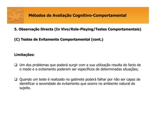 Métodos de Avaliação Cognitivo-Comportamental
5. Observa5. Observaçção Directa (ão Directa (In Vivo/RoleIn Vivo/Role--Playing/TestesPlaying/Testes ComportamentaisComportamentais))
(C) Testes de Evitamento Comportamental (cont.)(C) Testes de Evitamento Comportamental (cont.)
Limitações:
Um dos problemas que poderá surgir com a sua utilização resulta do facto de
o medo e o evitamento poderem ser específicos de determinadas situações;
Quando um teste é realizado no gabinete poderá falhar por não ser capaz de
identificar a severidade do evitamento que ocorre no ambiente natural do
sujeito.
 