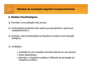 Métodos de Avaliação Cognitivo-Comportamental
6. Medidas Psicofisiol6. Medidas Psicofisiolóógicasgicas
Permitem uma avaliação mais precisa.
Confrontação do doente entre aquilo que percepciona e aquilo que
verdadeiramente é.
Exemplo: auto-monitorização da frequência cardíaca numa situação
ansiógena.
Limitações:
Avaliação de uma situação emocional através de uma parcela
Meios dispendiosos
Exemplo: a frequência cardíaca é diferente da percepção da
frequência cardíaca
 