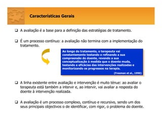 A avaliação é a base para a definição das estratégias de tratamento.
É um processo contínuo: a avaliação não termina com a implementação do
tratamento.
A linha existente entre avaliação e intervenção é muito ténue: ao avaliar o
terapeuta está também a intervir e, ao intervir, vai avaliar a resposta do
doente à intervenção realizada.
A avaliação é um processo complexo, contínuo e recursivo, sendo um dos
seus principais objectivos o de identificar, com rigor, o problema do doente.
Características Gerais
Ao longo do tratamento, o terapeuta vai
constantemente testando e refinando a sua
compreensão do doente, revendo a sua
conceptualização à medida que o doente muda,
testando a eficácias das intervenções realizadas e
monitorizando os progressos na terapia.
(Freeman et al., 1990)
Ao longo do tratamento, o terapeuta vai
constantemente testando e refinando a sua
compreensão do doente, revendo a sua
conceptualização à medida que o doente muda,
testando a eficácias das intervenções realizadas e
monitorizando os progressos na terapia.
(Freeman et al., 1990)
 