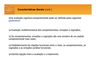 Características Gerais (cont.)
Uma avaliação cognitivo-comportamental pode ser definida pelos seguintes
parâmetros:
Avaliação multidimensional dos comportamentos, emoções e cognições;
Os comportamentos, emoções e cognições são uma amostra de um padrão
comportamental mais vasto;
Estabelecimento de relações funcionais entre o meio, os comportamentos, as
cognições e as emoções (análise funcional);
Estreita ligação entre a avaliação e o tratamento.
 