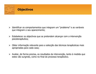 Objectivos
Identificar os comportamentos que integram um “problema” e as variáveis
que integram o seu aparecimento;
Estabelecer os objectivos que se pretendem alcançar com a intervenção
psicoterapêutica;
Obter informação relevante para a selecção das técnicas terapêuticas mais
apropriadas para cada caso;
Avaliar, de forma precisa, os resultados da intervenção, tanto à medida que
estes vão surgindo, como no final do processo terapêutico.
 