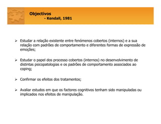 Objectivos
- Kendall, 1981
Estudar a relação existente entre fenómenos cobertos (internos) e a sua
relação com padrões de comportamento e diferentes formas de expressão de
emoções;
Estudar o papel dos processo cobertos (internos) no desenvolvimento de
distintas psicopatologias e os padrões de comportamento associados ao
coping;
Confirmar os efeitos dos tratamentos;
Avaliar estudos em que os factores cognitivos tenham sido manipuladas ou
implicados nos efeitos de manipulação.
 