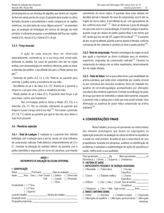 Modelo de avaliação físico-funcional...                                                   Rev Latino-am Enfermagem 2001 março; 9(2): 67-75
Alexandre NMC, Moraes MAA.                                                                                               www.eerp.usp.br/rlaenf   72

pincel pequeno ou um chumaço de algodão, que devem ser roçados            estiramento do nervo ciático. O paciente deve estar deitado em
de leve em várias partes do corpo. O paciente deve manter os olhos        decúbito dorsal e relaxado. No caso de compressão, ocorre dor no
fechados durante o procedimento e assim compara-se as regiões             trajeto do nervo ciático. A dorsiflexão do pé, com agravamento da
                                                       (1)                                         (1, 12)
simétricas, nos dois lados do corpo. Alguns autores recomendam            dor, confirma esse sinal         . Deve-se observar o grau de elevação
que, na avaliação de lombalgias em centros de atenção em nível            em que a dor ocorre e sua localização. O sinal de Lasègue é positivo,
primário, é suficiente pesquisar a sensibilidade tátil fina nas regiões   quando surge dor abaixo do joelho (panturrilha) e em menos que
                                                                                                                                 (1, 12)
medial (L4), dorsal (L5) e lateral (S1) do pé.                            60º, sendo que dor, em até 30º, sugere hérnia discal           . O aumento
                                                                          da dor, na perna afetada, quando a perna oposta é elevada, confirma
        Força muscular
3.5.3 - Força muscular                                                    a presença de dor radicular e constitui um sinal cruzado positivo(33).


          A ação de cada músculo deve ser obser vada                      3.6.2- Teste de compressão Manobra semiológica da região cervical
                                                                                          compressão
                                                                                               essão:
separadamente, anotando-se se a sua força está conservada,                que ajuda a reproduzir as dores irradiadas para os membros
                                                                                                                          (4)
diminuída ou abolida. Em casos de pacientes com dor na região             superiores, originadas da compressão radicular . Consiste na
lombar, com sintomatologia em membros inferiores, pode-se testar          compressão da cabeça com as mãos espalmadas, desencadeando
                                                                          dor na região afetada.
a extensão dos joelhos, a dorsiflexão dos pés e a flexão plantar dos
    (1)
pés .
                                                                          3.6.3 - Teste de Adson Serve para determinar a permeabilidade da
                                                                                           Adson:
- Extensão do joelho (L2, L3 e L4): Pede-se ao paciente para
                                                                          artéria subclávia, que pode estar comprimida por costela cervical
estender o joelho contra a resistência de sua mão.
                                                                          ou por contratura dos músculos escalenos. Deve ser realizado nos
- Dorsiflexão do pé e do hálux (L4, L5): Orienta-se o paciente a
                                                                          quadros de cervicobraquialgias acompanhados por alterações
empurrar o pé para cima, contra a resistência da mão.
                                                                          vasculares dos membros superiores. Consiste na verificação do pulso
- Flexão plantar do pé e hálux (S1): O paciente deve forçar o pé
                                                                          do braço que deve ser estendido e rodado externamente, enquanto
para baixo, contra uma resistência.
                                                                          o paciente roda a cabeça para o lado que está sendo testado. Uma
          Nas cervicalgias pode-se testar a flexão (C5, C6) e a
                                                                          diminuição ou ausência de pulso indica compressão da artéria
extensão (C6, C7, C8) no cotovelo, solicitando ao paciente que                      (25)
                                                                          subclávia .
                                        (33)
empurre e puxe o braço contra sua mão . Para testar a preensão
(C7, C8, T1) solicite ao paciente que aperte dois dos seus dedos o
mais forte possível.                                                      4. CONSIDERAÇÕES FINAIS

      Manobras
3.6 - Manobras especiais                                                           Neste trabalho, procurou-se apresentar um roteiro básico
                                                                          dos métodos semiológicos que devem ser empregados na
3.6.1 - Sinal de Lasègue É realizado se o paciente tiver referido
                 Lasègue:                                                 exploração postural e na avaliação da coluna vertebral na assistência
lombalgia com irradiação para a perna, sendo um sinal indicativo          à saúde em nível primário. Acredita-se que a observância de uma
de compressão radicular. Pode detectar comprometimento de L5 e            propedêutica, baseada em pesquisas, auxiliará na identificação de
S1. Consiste na elevação do membro inferior do paciente com o             problemas e subsidiará a implementação de ações de assistência à
joelho estendido e segurando em torno do calcanhar, acarretando           saúde, melhorando a sua qualidade.
                                                                          Peso aproximado: ________Kg               Altura aproximada: ________m
                             ANEXO 1
                             ANEXO
                                                                          Dominância: ( ) Direita ( ) Esquerda ( ) Ambidestro
           INSTRUMENT
                UMENTO              DA COLUN VERTEBRAL
                                          UNA
           INSTRUMENTO DE AVALIAÇÃO DA COLUNA VERTEBRAL
                                                                          II - HISTÓRIA DE SAÚDE
                                                                          1. ANTECEDENTES PESSOAIS E DE DOENÇAS ASSOCIADAS
                                                                                              PESSOAIS                   ASSOCIADAS
I - IDENTIFICAÇÃO                                                         ( ) Obesidade ( ) Tuberculose               ( ) Cirurgia
Nome: __________ Prontuário: ________ Data da avaliação: ______                                                        Especificar: ____________
Idade: ____ Anos Sexo ( ) Fem Estado ( ) Solteiro ( ) Divorciado          ( ) Câncer      ( ) Diabetes mellitus        ( ) Outros
                               Civil:  ( ) Casado ( ) Amasiado                                                         Especificar: ____________
                                       ( ) Viúvo                          ( ) Etilismo     ( ) Sim ( ) Não ( ) Social Tipo de bebida: _________
Escolaridade: ( ) 1º Grau                                                                                              Freqüência: ____________
              ( ) 2º Grau                                                 ( ) Tabagismo ( ) Sim ( ) Não Cigarros/dia: ______ Anos: ______
              ( ) Superior                                                2. SINAIS E SINTOMAS GERAIS
                                                                              SINAIS SINTOMAS
Local de trabalho: _______________ Horário de trabalho: _________         ( ) Febre        ( ) Anorexia      ( ) Cefaléia occipital ( ) Depressão
Ocupação atual: ______________________________________                    ( ) Alterações do equilíbrio ( ) Alterações genitourinárias ( ) Alterações
Ocupações pregressas: __________________________________                                                                                  intestinais
 