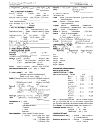 Rev Latino-am Enfermagem 2001 março; 9(2): 67-75                                                                     Modelo de avaliação físico-funcional...
www.eerp.usp.br/rlaenf                                                                                                          Alexandre NMC, Moraes MAA.     73

( ) Emagrecimento: ___Kg Tempo: ____ ( ) Aumento de peso: ___Kg                      Tratamento ( ) Não ( ) Sim ( ) Clínico ( ) Fisioterapia
                                                       Tempo: ___________            anterior:
                                                                                     anterior                              ( ) Cirúrgia ( ) Outro
     ASPECTOS                   ERGONÔMICOS
3. ASPECTOS POSTURAIS E ERGONÔMICOS                                                                                         Especifique: ________________
Colchão: ( ) Adequado                  Travesseiro: ( ) Baixo ( ) Alto               IV - EXAME FÍSICO ESPECÍFICO
           ( ) Inadequado                             ( ) Médio ( ) Não usa          1. INSPEÇÃO ESTÁTICA
Posição no trabalho: ( ) Sentada ( ) Sem posição fixa ( ) Ortostática                Cabeça ( ) Normal ( ) Inclinada anteriormente ( ) Inclinada à direita
                                                                                        beça:
                                                                                     Cabeça
                          ( ) Outra: _______________                                             ( ) Inclinada à esquerda
Tipo de atividades no trabalho: _____________________________                        Ombros
                                                                                     Ombros ( ) Simétricos ( ) Direito mais elevado
                                                                                           os:
Prática de atividade física: ( ) Sim ( ) Não                                                     ( ) Esquerdo mais elevado
Tipo: __________________ Freqüência: _________________                               Escápula ( ) Simétricas
                                                                                     Escápula:                      ( ) Alada à direita ( ) Plana à direita
     ASPECTOS
4. ASPECTOS PSICOSSOCIAIS E ECONÔMICOS                                                            ( ) Desnivelamento ( ) Alada à esquerda ( ) Plana à esquerda
                              ( ) Bom          Relacionamento com ( ) Bom            Quadril ( ) Normal
                                                                                     Quadril:                     ( ) Desnivelamento
Relacionamento familiar: ( ) Regular colegas de trabalho: ( ) Regular                Membros ( ) Simétricos
                                                                                     Membros                          ( ) Joelhos valgos         ( ) Pés planos
                              ( ) Difícil                              ( ) Difícil   inferiores ( ) Desvio do calcanhar para fora
                                                                                     inferiores:
                                                                                        eriores
Relacionamento com ( ) Bom                 Quer mudar de          ( ) Não                            ( ) Hálux         ( ) Joelhos varos          ( ) Pés cavos
chefia(s):               ( ) Regular setor de trabalho? ( ) Sim                                      ( ) Desvio do calcanhar para dentro
                           ( ) Difícil                        Justifique: ______     Coluna        ( ) Normal ( ) Escoliose ( ) Retificação lordose lombar
Está envolvido em alguma questão legal trabalhista?                                  ver tebral ( ) Hiperlordose cervical ( ) Aumento da cifose dorsal
                                                                                      ertebral
                                                                                         tebral:
( ) Sim        ( ) Não       Especifique: ________________________                               ( ) Hiperlordose lombar ( ) Retificação da lordose cervical
Foi um acidente de trabalho?                                                                                     PALP
                                                                                                                  ALPAÇÃO
                                                                                     2. INSPEÇÃO DINÂMICA E PALPAÇÃO
( ) Sim ( ) Não              Especifique: ________________________                   Marc
                                                                                     Marcha             ( ) Normal           ( ) Antálgica         ( ) Patológica
      SINAIS SINTOMAS
III - SINAIS E SINTOMAS ESPECÍFICOS                                                                           ertebral
                                                                                                                tebr
                                                                                     Mobilidade da Coluna Ver tebral
1. CONSIDERAÇÕES SOBRE AS DORES                                                               Movimentos
                                                                                              Movimentos              Re     Cervical
                                                                                                                      Região Cer vical      Re      Dorsolombar
                                                                                                                                            Região Dor solombar
Localização:
Localização           ( ) Cervical          ( ) Dorsal           ( ) Lombar                                       Dor     Restrição        Dor         Restrição
Intensidade            _________ _________                       ___________         Flexão
(0=sem dor/100= pior dor imaginável)                                                 Extensão
Ir r adiação ( ) Nega ( ) Trapézio
Irradiação:                                              ( ) MID (abaixo joelho)     Inclinação à direita
                 ( ) MSD ( ) MID (acima joelho) ( ) MIE (abaixo joelho)              Inclinação à esquerda
                 ( ) MSE ( ) MIE (acima joelho) ( ) Outro                            Rotação à direita
                                                           Especifique: _______      Rotação à esquerda
Horário ( ) Matutina ( ) Vespertina ( ) Noturna ( ) Sem horário fixo
Horário:
Data de início do episódio atual Início: ( ) Súbita ( ) Gradual
Data                episódio atual
                                tual:                                                Dor à palpação de processos espinhosos ______________________
                                                                                                        processos espinhosos:
                                                  ____________________               Alterações do tônus muscular _____________________________
                                                                                     Alterações tônus muscular
                                                                                                            uscular:
É o primeiro episódio ( ) Sim ( ) Não
      primeiro episódio
                 pisódio?                                                            3. AVALIAÇÃO MUSCULAR ESPECÍFICA
                        Especifique o número de episódios anteriores: _____          Avaliação da força muscular Músculos                   Grau*
                       Data de início do primeiro episódio: ___/___/___                                          Glúteo D         ( )1 ( )2( )3( )4( )5
Estágio ( ) Aguda (duração de 1-4 semanas) ( ) Subaguda (duração de
Estágio:                                                                                                         Glúteo E         ( )1 ( )2( )3( )4( )5
                                                            5-12 semanas)                                        Adutores         ( )1 ( )2( )3( )4( )5
            ( ) Crônica (duração de mais de ( ) Crônica com exarcebação                                          escapulares
                12 semanas)                             aguda                                                     Eretores        ( )1 ( )2( )3( )4( )5
Fatores de ( ) Esforço físico ( ) Repouso
    tores                                                  ( ) Posição em pé                                       cervicodorsais
piora
pior a              físico                   prolongado                                                           Abdominais ( ) 1 ( ) 2 ( ) 3 ( ) 4 ( ) 5
                ( ) Posição sentada ( ) Deambulação ( ) Tensão Emocional                                          superiores
                ( ) Esporte               ( ) Movimento ( ) Outro                                                 Abdominais ( ) 1 ( ) 2 ( ) 3 ( ) 4 ( ) 5
                                                           Especifique: _______                                   inferiores
Fatores que ( ) Repouso ( ) Calor local ( ) Fisioterapia ( ) Medicação
    tores                                                                                                         Abdominais ( ) 1 ( ) 2 ( ) 3 ( ) 4 ( ) 5
aliviam
aliviam           ( ) Movimento ( ) Exercício/alongamento ( ) Outro                                               oblíquos
                                                           Especifique: _______      *Grau 1 = Esboço de movimento; Grau 2 = Arco de movimento completo
                                                                                      Grau
                                                                                      Gr                                 Grau
Recente história de ( ) Queda                                                        sem ação da gravidade; Grau 3 = Arco de movimento completo contra
                                                                                                               Grau
trauma
tr auma                      Especifique: ________________________                   ação da gravidade; Grau 4 = Arco de movimento completo contra resistência
                                                                                                         Grau
                           ( ) Acidente com veículo                                  parcial; Grau 5 = Arco de movimento completo contra resistência total
                                                                                              Grau
                             Especifique: ________________________                   Encur tamento muscular Quadríceps ( ) Sim ( ) Não
                                                                                     Encurtamento muscular
                                                                                                      uscular:
                            ( ) Outro                                                                             Isquiotibia     ( ) Sim ( ) Não
                            Especifique: _________________________                                                Paravertebrais ( ) Sim ( ) Não
Fatores associados ( ) Rigidez matinal ( ) Fraqueza muscular
    tores                                                                                        NEUROLÓGICO
                                                                                     4. EXAMES NEUROLÓGICO
                            ( ) Parestesia ( ) MSD ( ) MID (acima joelho)            Caminhar na ponta dos pés (S1) ( ) Normal ( ) Anormal à direita
                                                          ( ) MIE (acima joelho)                                              ( ) Anormal à esquerda
                                                ( ) MSE ( ) MID (abaixo joelho)                     calcanhares
                                                                                     Caminhar nos calcanhares (L5)         ( ) Normal ( ) Anormal à direita
                                                          ( ) MIE (abaixo joelho)                                              ( ) Anormal à esquerda
 