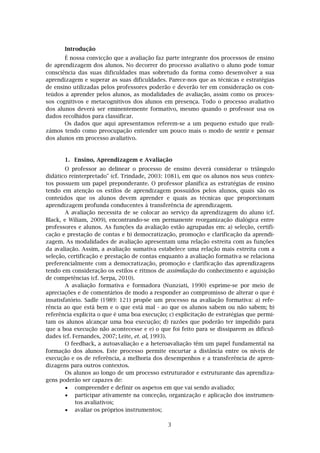3
Introdução
É nossa convicção que a avaliação faz parte integrante dos processos de ensino
de aprendizagem dos alunos. No decorrer do processo avaliativo o aluno pode tomar
consciência das suas dificuldades mas sobretudo da forma como desenvolver a sua
aprendizagem e superar as suas dificuldades. Parece-nos que as técnicas e estratégias
de ensino utilizadas pelos professores poderão e deverão ter em consideração os con-
teúdos a aprender pelos alunos, as modalidades de avaliação, assim como os proces-
sos cognitivos e metacognitivos dos alunos em presença. Todo o processo avaliativo
dos alunos deverá ser eminentemente formativo, mesmo quando o professor usa os
dados recolhidos para classificar.
Os dados que aqui apresentamos referem-se a um pequeno estudo que reali-
zámos tendo como preocupação entender um pouco mais o modo de sentir e pensar
dos alunos em processo avaliativo.
1. Ensino, Aprendizagem e Avaliação
O professor ao delinear o processo de ensino deverá considerar o triângulo
didático reinterpretado" (cf. Trindade, 2003: 1081), em que os alunos nos seus contex-
tos possuem um papel preponderante. O professor planifica as estratégias de ensino
tendo em atenção os estilos de aprendizagem possuídos pelos alunos, quais são os
conteúdos que os alunos devem aprender e quais as técnicas que proporcionam
aprendizagem profunda conducentes à transferência de aprendizagem.
A avaliação necessita de se colocar ao serviço da aprendizagem do aluno (cf.
Black, e Wiliam, 2009), encontrando-se em permanente reorganização dialógica entre
professores e alunos. As funções da avaliação estão agrupadas em: a) seleção, certifi-
cação e prestação de contas e b) democratização, promoção e clarificação da aprendi-
zagem. As modalidades de avaliação apresentam uma relação estreita com as funções
da avaliação. Assim, a avaliação sumativa estabelece uma relação mais estreita com a
seleção, certificação e prestação de contas enquanto a avaliação formativa se relaciona
preferencialmente com a democratização, promoção e clarificação das aprendizagens
tendo em consideração os estilos e ritmos de assimilação do conhecimento e aquisição
de competências (cf. Serpa, 2010).
A avaliação formativa e formadora (Nunziati, 1990) exprime-se por meio de
apreciações e de comentários de modo a responder ao compromisso de alterar o que é
insatisfatório. Sadle (1989: 121) propõe um processo na avaliação formativa: a) refe-
rência ao que está bem e o que está mal - ao que os alunos sabem ou não sabem; b)
referência explicita o que é uma boa execução; c) explicitação de estratégias que permi-
tam os alunos alcançar uma boa execução; d) razões que poderão ter impedido para
que a boa execução não acontecesse e e) o que foi feito para se dissiparem as dificul-
dades (cf. Fernandes, 2007; Leite, et. al, 1993).
O feedback, a autoavaliação e a heteroavaliação têm um papel fundamental na
formação dos alunos. Este processo permite encurtar a distância entre os níveis de
execução e os de referência, a melhoria dos desempenhos e a transferência de apren-
dizagens para outros contextos.
Os alunos ao longo de um processo estruturador e estruturante das aprendiza-
gens poderão ser capazes de:
 compreender e definir os aspetos em que vai sendo avaliado;
 participar ativamente na conceção, organização e aplicação dos instrumen-
tos avaliativos;
 avaliar os próprios instrumentos;
 