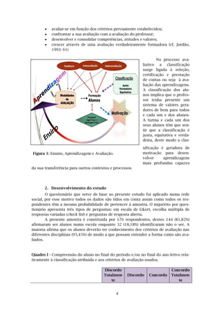 4
Figura 1: Ensino, Aprendizagem e Avaliação.
 avaliar-se em função dos critérios previamente estabelecidos;
 confrontar a sua avaliação com a avaliação do professor;
 desenvolver e consolidar competências, atitudes e valores;
 crescer através de uma avaliação verdadeiramente formadora (cf. Jordão,
1993: 61)
No processo ava-
liativo a classificação
surge ligada à seleção,
certificação e prestação
de contas ou seja à ava-
liação das aprendizagens.
A classificação dos alu-
nos implica que o profes-
sor tenha presente um
sistema de valores gera-
dores de bem para todos
e cada um e dos alunos.
A turma e cada um dos
seus alunos têm que sen-
tir que a classificação é
justa, equitativa e verda-
deira, deste modo a clas-
sificação é geradora de
motivação para desen-
volver aprendizagens
mais profundas capazes
da sua transferência para outros contextos e processos.
2. Desenvolvimento do estudo
O questionário que serve de base ao presente estudo foi aplicado numa rede
social, por esse motivo todos os dados são tidos em conta assim como todos os res-
pondentes têm a mesma probabilidade de pertencer à amostra. O inquérito por ques-
tionário apresenta três tipos de perguntas: em escala de Likert, escolha múltipla de
respostas variadas (check list) e perguntas de resposta aberta.
A presente amostra é constituída por 176 respondentes, destes 144 (81,82%)
afirmaram ser alunos numa escola enquanto 32 (18,18%) identificaram não o ser. A
maioria afirma que os alunos deverão ter conhecimento dos critérios de avaliação nas
diferentes disciplinas (95,45%) de modo a que possam entender a forma como são ava-
liados.
Quadro I - Compreensão do aluno no final do período e/ou no final do ano letivo rela-
tivamente à classificação atribuída e aos critérios de avaliação usados.
Discordo
Totalmen-
te
Discordo Concordo
Concordo
Totalmen-
te
 