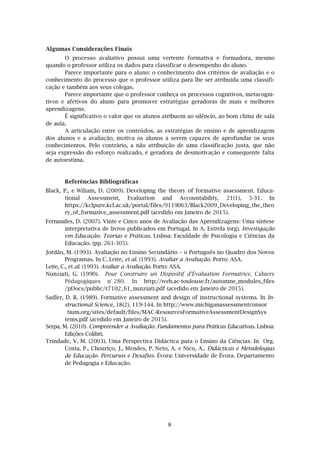 8
Algumas Considerações Finais
O processo avaliativo possui uma vertente formativa e formadora, mesmo
quando o professor utiliza os dados para classificar o desempenho do aluno.
Parece importante para o aluno: o conhecimento dos critérios de avaliação e o
conhecimento do processo que o professor utiliza para lhe ser atribuída uma classifi-
cação e também aos seus colegas.
Parece importante que o professor conheça os processos cognitivos, metacogni-
tivos e afetivos do aluno para promover estratégias geradoras de mais e melhores
aprendizagens.
É significativo o valor que os alunos atribuem ao silêncio, ao bom clima de sala
de aula.
A articulação entre os conteúdos, as estratégias de ensino e de aprendizagem
dos alunos e a avaliação, motiva os alunos a serem capazes de aprofundar os seus
conhecimentos. Pelo contrário, a não atribuição de uma classificação justa, que não
seja expressão do esforço realizado, é geradora de desmotivação e consequente falta
de autoestima.
Referências Bibliográficas
Black, P., e Wiliam, D. (2009). Developing the theory of formative assessment. Educa-
tional Assessment, Evaluation and Accountability, 21(1), 5-31. In
https://kclpure.kcl.ac.uk/portal/files/9119063/Black2009_Developing_the_theo
ry_of_formative_assessment.pdf (acedido em Janeiro de 2015).
Fernandes, D. (2007). Vinte e Cinco anos de Avaliação das Aprendizagens: Uma síntese
interpretativa de livros publicados em Portugal. In A. Estrela (org). Investigação
em Educação. Teorias e Práticas. Lisboa: Faculdade de Psicologia e Ciências da
Educação. (pp. 261-305).
Jordão, M. (1993). Avaliação no Ensino Secundário – o Português no Quadro dos Novos
Programas. In C. Leite, et al. (1993). Avaliar a Avaliação. Porto: ASA.
Leite, C., et al. (1993). Avaliar a Avaliação. Porto: ASA.
Nunziati, G. (1990). Pour Construire un Dispositif d’Évaluation Formatrice. Cahiers
Pédagogiques n° 280. In http://web.ac-toulouse.fr/automne_modules_files
/pDocs/public/r7102_61_nunziati.pdf (acedido em Janeiro de 2015).
Sadler, D. R. (1989). Formative assessment and design of instructional systems. In In-
structional Science, 18(2), 119-144. In http://www.michiganassessmentconsor
tium.org/sites/default/files/MAC-ResourcesFormativeAssessmentDesignSys
tems.pdf (acedido em Janeiro de 2015).
Serpa, M. (2010). Compreender a Avaliação. Fundamentos para Práticas Educativas. Lisboa:
Edições Colibri.
Trindade, V. M. (2003). Uma Perspectiva Didáctica para o Ensino da Ciências. In Org.
Costa, P., Chouriço, J., Mendes, P. Neto, A. e Nico, A.. Didácticas e Metodologias
de Educação. Percursos e Desafios. Évora: Universidade de Évora. Departamento
de Pedagogia e Educação.
 
