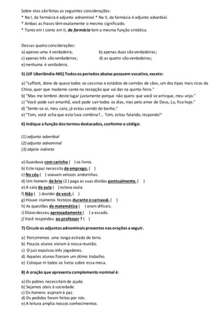 Sobre elas são feitas as seguintes considerações:
* Na I, da farmácia é adjunto adnominal.* Na II, da farmácia é adjunto adverbial.
* Ambas as frases têmexatamente o mesmo significado.
* Tanto em I como em II, da farmácia tem a mesma função sintática.
Dessas quatro considerações:
a) apenas uma é verdadeira; b) apenas duas são verdadeiras;
c) apenas três são verdadeiras; d) as quatro são verdadeiras;
e) nenhuma é verdadeira.
5) (UF Uberlândia-MG) Todos os períodos abaixo possuem vocativo, exceto:
a) "Laffont, dono de quase todos os cassinos e estádios de corridas de cães, um dos tipos mais ricos da
China, quer que madame cante na recepção que vai dar na quinta-feira."
b) "Mas me lembrei deste lugar justamente porque não quero que você se arrisque, meu anjo."
c) "Você pode sair amanhã, você pode sair todos os dias, mas pelo amor de Deus, Lu, fica hoje."
d) "Sente-se aí, meu caro, já estou saindo do banho."
e) "Tom, você acha que esta luva combina?... Tom, estou falando, responda!"
6) Indique a função dos termos destacados, conforme o código:
(1) adjunto adverbial
(2) adjunto adnominal
(3) objeto indireto
a) Guardava com carinho ( ) os livros.
b) Este rapaz necessita de emprego. ( )
c) No céu ( ) voavam velozes andorinhas.
d) Um homem de brio (2 ) paga as suas dívidas pontualmente. ( )
e) A sala de aula ( ) estava vazia.
f) Não ( ) duvidei de você. ( )
g) Houve inúmeros festejos durante o carnaval. ( )
h) As questões de matemática ( ) eram difíceis.
i) Olavo desceu apressadamente ( ) a escada.
j) Você respondeu ao professor ? ( )
7) Circule os adjuntos adnominais presentes nas orações a seguir.
a) Percorremos uma longa estrada de terra.
b) Poucos alunos vieram à nossa reunião.
c) O juiz expulsou três jogadores.
d) Aqueles alunos fizeram um ótimo trabalho.
e) Coloque m todos os livros sobre essa mesa.
8) A oração que apresenta complemento nominal é:
a) Os pobres necessitamde ajuda.
b) Sejamos úteis à sociedade.
c) Os homens aspiramà paz.
d) Os pedidos foram feitos por nós.
e) A leitura amplia nossos conhecimentos.
 