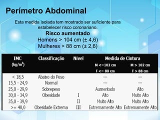 Esta medida isolada tem mostrado ser suficiente para
estabelecer risco coronariano.
Risco aumentado
Homens > 104 cm (± 4,6)
Mulheres > 88 cm (± 2,6)
Perímetro Abdominal
 
