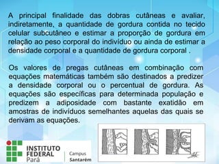 A principal finalidade das dobras cutâneas e avaliar,
indiretamente, a quantidade de gordura contida no tecido
celular subcutâneo e estimar a proporção de gordura em
relação ao peso corporal do indivíduo ou ainda de estimar a
densidade corporal e a quantidade de gordura corporal .
Os valores de pregas cutâneas em combinação com
equações matemáticas também são destinados a predizer
a densidade corporal ou o percentual de gordura. As
equações são específicas para determinada população e
predizem a adiposidade com bastante exatidão em
amostras de indivíduos semelhantes aquelas das quais se
derivam as equações.
 