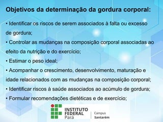 • Identificar os riscos de serem associados à falta ou excesso
de gordura;
• Controlar as mudanças na composição corporal associadas ao
efeito da nutrição e do exercício;
• Estimar o peso ideal;
• Acompanhar o crescimento, desenvolvimento, maturação e
idade relacionados com as mudanças na composição corporal;
• Identificar riscos à saúde associados ao acúmulo de gordura;
• Formular recomendações dietéticas e de exercício;
Objetivos da determinação da gordura corporal:
 