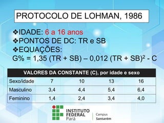 PROTOCOLO DE LOHMAN, 1986
❖IDADE: 6 a 16 anos
❖PONTOS DE DC: TR e SB
❖EQUAÇÕES:
G% = 1,35 (TR + SB) – 0,012 (TR + SB)2 - C
VALORES DA CONSTANTE (C), por idade e sexo
Sexo/idade 7 10 13 16
Masculino 3,4 4,4 5,4 6,4
Feminino 1,4 2,4 3,4 4,0
 