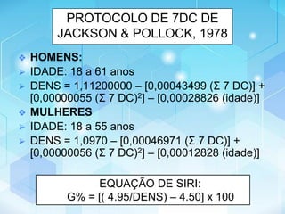 PROTOCOLO DE 7DC DE
JACKSON & POLLOCK, 1978
❖ HOMENS:
⮚ IDADE: 18 a 61 anos
⮚ DENS = 1,11200000 – [0,00043499 (Σ 7 DC)] +
[0,00000055 (Σ 7 DC)2] – [0,00028826 (idade)]
❖ MULHERES
⮚ IDADE: 18 a 55 anos
⮚ DENS = 1,0970 – [0,00046971 (Σ 7 DC)] +
[0,00000056 (Σ 7 DC)2] – [0,00012828 (idade)]
EQUAÇÃO DE SIRI:
G% = [( 4.95/DENS) – 4.50] x 100
 