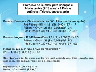 Protocolo de Guedes, para Crianças e
Adolescentes (7-18 anos) - 2 Dobras
cutâneas: Tríceps, subescapular
Rapazes Brancos = (S= somatória das D.C. Tríceps e Subescapular)
Pré-Púbere=G% = 1,21 (S) - 0,008 (S)² - 1,7
Púbere = G% =1,21 (S) - 0,008 (S)² - 3,4
Pós-Púbere = G% =1,21 (S) - 0,008 (S)² - 5,5
Rapazes Negros = Pré-Púbere=G% = 1,21 (S) - 0,008 (S)² - 3,5
Púbere = G% =1,21 (S) - 0,008 (S)² - 5,2
Pós-Púbere = G% =1,21 (S) - 0,008 (S)² - 6,8
Moças de qualquer raça e nível de maturidade =
G% = 1,33 (S) - 0,013 (S)² - 6,8
Obs: Quando o (S) for maior que 35 mm, será utilizada uma única equação para
cada sexo, para qualquer raça e nível de maturidade:
Rapazes=G% = 0,783 (S)² +1,6
Moças =G% = 0,546 (S)² +9,7
 