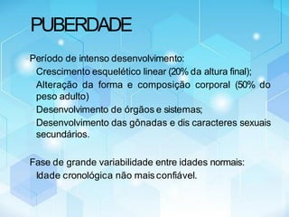 PUBERDADE
•Período de intenso desenvolvimento:
•Crescimento esquelético linear (20% da altura final);
•Alteração da forma e composição corporal (50% do
peso adulto)
•Desenvolvimento de órgãos e sistemas;
•Desenvolvimento das gônadas e dis caracteres sexuais
secundários.
•Fase de grande variabilidade entre idades normais:
•Idade cronológica não mais confiável.
 