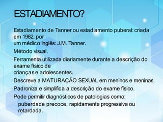 ESTADIAMENTO?
•Estadiamento de Tanner ou estadiamento puberal:criada
em 1962, por
um médico inglês: J.M. Tanner.
•Método visual.
•Ferramenta utilizada diariamente durante a descrição do
exame físico de
crianças e adolescentes.
•Descreve a MATURAÇÃO SEXUAL em meninos e meninas.
•Padroniza e simplifica a descrição do exame físico.
•Pode permitir diagnósticos de patologias como:
• puberdade precoce, rapidamente progressiva ou
retardada.
 