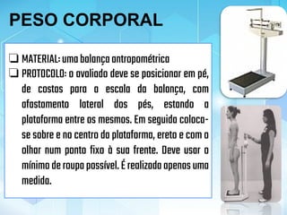 ❏ MATERIAL:umabalançaantropométrica
❏ PROTOCOLO: o avaliado deve se posicionar em pé,
de costas para a escala da balança, com
afastamento lateral dos pés, estando a
plataforma entre os mesmos. Em seguida coloca-
se sobre e no centro da plataforma, ereto e com o
olhar num ponto fixo à sua frente. Deve usar o
mínimoderoupapossível.É realizadaapenasuma
medida.
PESO CORPORAL
 