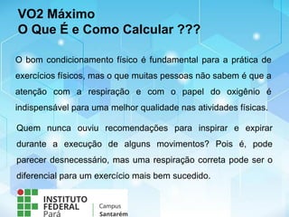 VO2 Máximo
O Que É e Como Calcular ???
O bom condicionamento físico é fundamental para a prática de
exercícios físicos, mas o que muitas pessoas não sabem é que a
atenção com a respiração e com o papel do oxigênio é
indispensável para uma melhor qualidade nas atividades físicas.
Quem nunca ouviu recomendações para inspirar e expirar
durante a execução de alguns movimentos? Pois é, pode
parecer desnecessário, mas uma respiração correta pode ser o
diferencial para um exercício mais bem sucedido.
 