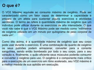 O VO2 Máximo equivale ao consumo máximo de oxigênio. Pode ser
caracterizado como um fator capaz de determinar a capacidade e
preparo de um atleta para sustentar alguns exercícios e atividades
aeróbicas. O termo se refere à quantidade máxima de oxigênio que um
indivíduo pode utilizar durante os exercícios de alta intensidade. O que
você não sabe é que o VO2 Máximo pode ser medido como “milímetros
de oxigênio utilizado em um minuto por quilograma de peso corporal de
cada um”.
Como dito acima, é a quantidade máxima de oxigênio que seu corpo
pode usar durante o exercício. É uma combinação de quanto de oxigênio
os seus pulmões podem armazenar, converter para a corrente
sanguínea, sendo então bombeado por todo o seu corpo, para o seu
coração e, finalmente, o quão eficiente seus músculos poderão consumir
e converter o oxigênio para uso. O oxigênio é o componente mais crítico
para a execução de um exercício em ritmo acelerado, seu VO2 máximo é
a melhor medida de sua aptidão em execução.
O que é?
 