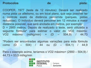Protocolos de pista:
COOPER, 1977 (teste de 12 minutos): Deverá ser realizado
numa pista de atletismo, ou em local plano, que seja possível ter
o controle exato da distância percorrida (parques, pistas
reduzidas). O indivíduo deverá percorrer em 12 minutos a maior
distância possível, que será anotada em metros, por exemplo:
D = 2900 metros. Depois de realizado o teste, será utilizada a
seguinte fórmula* para estimar o valor do VO2 máximo:
VO2 máximo (ml/kg/min) = (D – 504,9) / 44,73
*Podem ser encontradas algumas variações para esta fórmula
como (D – 504) / 44 ou (D – 504,1) / 44,9
Para o exemplo acima, teríamos o VO2 máximo= (2900 – 504,9) /
44,73 = 53,5 ml/kg/min
 
