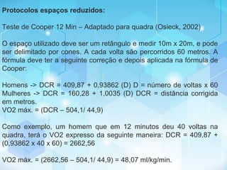 Protocolos espaços reduzidos:
Teste de Cooper 12 Min – Adaptado para quadra (Osieck, 2002)
O espaço utilizado deve ser um retângulo e medir 10m x 20m, e pode
ser delimitado por cones. A cada volta são percorridos 60 metros. A
fórmula deve ter a seguinte correção e depois aplicada na fórmula de
Cooper:
Homens -> DCR = 409,87 + 0,93862 (D) D = número de voltas x 60
Mulheres -> DCR = 160,28 + 1,0035 (D) DCR = distância corrigida
em metros.
VO2 máx. = (DCR – 504,1/ 44,9)
Como exemplo, um homem que em 12 minutos deu 40 voltas na
quadra, terá o VO2 expresso da seguinte maneira: DCR = 409,87 +
(0,93862 x 40 x 60) = 2662,56
VO2 máx. = (2662,56 – 504,1/ 44,9) = 48,07 ml/kg/min.
 