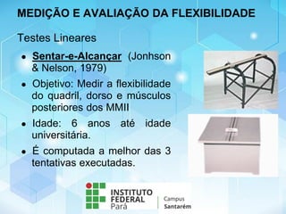 Testes Lineares
● Sentar-e-Alcançar (Jonhson
& Nelson, 1979)
● Objetivo: Medir a flexibilidade
do quadril, dorso e músculos
posteriores dos MMII
● Idade: 6 anos até idade
universitária.
● É computada a melhor das 3
tentativas executadas.
MEDIÇÃO E AVALIAÇÃO DA FLEXIBILIDADE
 