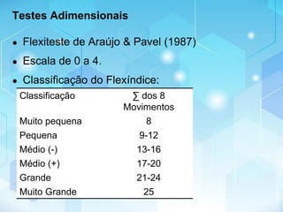 Testes Adimensionais
● Flexiteste de Araújo & Pavel (1987)
● Escala de 0 a 4.
● Classificação do Flexíndice:
Classificação ∑ dos 8
Movimentos
Muito pequena 8
Pequena 9-12
Médio (-) 13-16
Médio (+) 17-20
Grande 21-24
Muito Grande 25
 