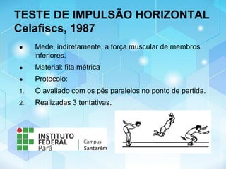 TESTE DE IMPULSÃO HORIZONTAL
Celafiscs, 1987
● Mede, indiretamente, a força muscular de membros
inferiores.
● Material: fita métrica
● Protocolo:
1. O avaliado com os pés paralelos no ponto de partida.
2. Realizadas 3 tentativas.
 