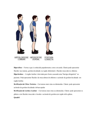 Hipercifose – Forma o que é conhecido popularmente como corcunda. Cliente pode apresentar
flacidez nas mamas, gordura localizada na região abdominal e flacidez muscular no abdome.
Hiperlordose – A região lombar é desviada para frente causando uma “barriga obrigatória” no
paciente. Pode apresentar flacidez da musculatura do abdome e acúmulo de gordura localizada em
região lombar.
Retificação da Cifose Torácica – Curvaturas mais retas ou diminuídas. Cliente pode apresentar
acúmulo de gordura localizada infraescapular
Retificação da Lordose Lombar – Curvaturas mais retas ou diminuídas. Cliente pode apresentar os
glúteos com flacidez muscular e tissular e acúmulo de gordura em região infra-glútea.
Quadril
 