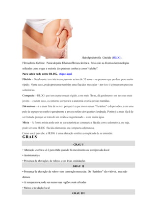 Hidrolipodistrofia Ginóide (HLDG).
Fibroedema Gelóide. Paniculopatia Edematofibroesclerótica. Estas são as diversas terminologias
utilizadas para o que a maioria das pessoas conhece como “celulite”.
Para saber tudo sobre HLDG, clique aqui
Flácida – Geralmente tem início em pessoas acima de 35 anos – ou pessoas que perdem peso muito
rápido. Neste caso, pode apresentar também uma flacidez muscular – por isso é comum em pessoas
sedentárias.
Compacta – HLDG que tem aspecto mais rígido, com mais fibras, dá geralmente em pessoas mais
jovens – e neste caso, o contorno corporal e a anatomia estética estão mantidas.
Edematosa – é a mais feia de se ver, porque é a que mostra mais “furinhos” e depressões, com uma
pele de aspecto estranho e geralmente a pessoa refere dor quando é palpada. Porém é a mais fácil de
ser tratada, porque se trata de um tecido congestionado – com muita água.
Mista – A forma mista pode unir as características compacta e flácida com a edematosa, ou seja,
pode ser uma HLDG flácida-edematosa ou compacta-edematosa.
Como você percebe, a HLDG é uma alteração estética complicada de se entender.
GRAUS
GRAU I
• Alteração estética só é percebida quando há movimento ou compressão local
• Assintomática
• Presença de alterações de relevo, com leves ondulações
GRAU II
• Presença de alteração de relevo sem contração muscular. Os “furinhos” são visíveis, mas não
densos
• A temperatura pode ser menor nas regiões mais afetadas
• Menos circulação local
GRAU III
 