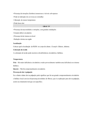 • Presença de retrações (furinhos) numerosas e visíveis sob repouso
• Pode ter alteração de cor (roxa ou vermelha)
• Alteração de menor temperatura
• Pode haver dor
GRAU IV
• Presença de macronódulos e retrações, com grandes ondulações
• Grande déficit circulatório
• Presença de dor intensa no local
• Redução térmica na região
Localização
Colocar qual a localização da HLDG no corpo do cliente. Exemplo: Glúteos, abdome.
Coloração do tecido
A coloração do tecido pode mostrar se há deficiência circulatória e linfática.
Temperatura
Fria – Há maior deficiência circulatória e muito provavelmente também uma deficiência no sistema
linfático.
Quente – Não há comprometimento circulatório.
Presença de dor à palpação
Se o cliente relatar dor na palpação pode significar que há um grande comprometimento circulatório
e linfático local com isso há presença de nódulos de fibrose, que é a explicação para dor na palpação,
assim seu tratamento terá que ser especifico.
 