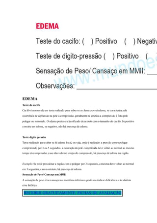 EDEMA
Teste do cacifo
Cacifo é o nome de um teste realizado para saber se o cliente possuiedema, se caracteriza pela
ocorrência de depressão na pele à compressão, geralmente na estética a compressão é feita pelo
polegar no tornozelo. O edema pode ser classificado de acordo com o tamanho do cacifo. Se positivo
consiste em edema, se negativo, não há presença de edema.
Teste dígito pressão
Teste realizado para saber se há edema local, ou seja, onde é realizado a pressão com o polegar
comprimindo por 3 ou 5 segundos, a coloração da pele comprimida deve voltar ao normal ao mesmo
tempo da compressão, caso não volte no tempo de compressão, há presença de edema na região.
Exemplo: Se você pressionar a região com o polegar por 3 segundos, a mesma deve voltar ao normal
em 3 segundos, caso contrário, há presença de edema.
Sensação de Peso/ Cansaço em MMII
A sensação de peso e/ou cansaço nos membros inferiores pode nos indicar deficiência circulatória
e/ou linfática.
RECEBER GRATUITAMENTE FICHAS DE AVALIAÇÃO
 