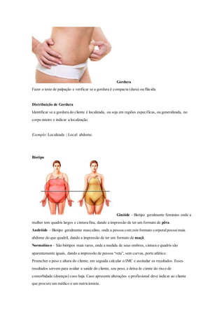 Gordura
Fazer o teste de palpação e verificar se a gordura é compacta (dura) ou flácida.
Distribuição de Gordura
Identificar se a gordura do cliente é localizada, ou seja em regiões específicas, ou generalizada, no
corpo inteiro e indicar a localização.
Exemplo: Localizada | Local: abdome.
Biotipo
Ginóide – Biotipo geralmente feminino onde a
mulher tem quadris largos e cintura fina, dando a impressão de ter um formato de pêra.
Andróide – Biotipo geralmente masculino, onde a pessoa com este formato corporalpossuimais
abdome do que quadril, dando a impressão de ter um formato de maçã.
Normolíneo – São biótipos mais raros, onde a medida de seus ombros, cintura e quadris são
aparentemente iguais, dando a impressão de pessoa “reta”, sem curvas, porte atlético.
Preencher o peso e altura do cliente, em seguida calcular o IMC e assinalar os resultados. Esses
resultados servem para avaliar a saúde do cliente, seu peso, e deixa-lo ciente do risco de
comorbidade (doenças) caso haja. Caso apresente alterações o profissional deve indicar ao cliente
que procure um médico e um nutricionista.
 