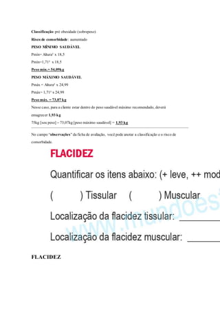 Classificação: pré obesidade (sobrepeso)
Risco de comorbidade: aumentado
PESO MÍNIMO SAUDÁVEL
Pmín= Altura² x 18,5
Pmín=1,71² x 18,5
Peso mín.= 54,09kg
PESO MÁXIMO SAUDÁVEL
Pmáx = Altura² x 24,99
Pmáx= 1,71² x 24,99
Peso máx. = 73,07 kg
Nesse caso, para a cliente estar dentro do peso saudável máximo recomendado, deverá
emagrecer 1,93 kg
75kg [seu peso] – 73,07kg [peso máximo saudável] = 1,93 kg
No campo “observações” da ficha de avaliação, você pode anotar a classificação e o risco de
comorbidade.
FLACIDEZ
 
