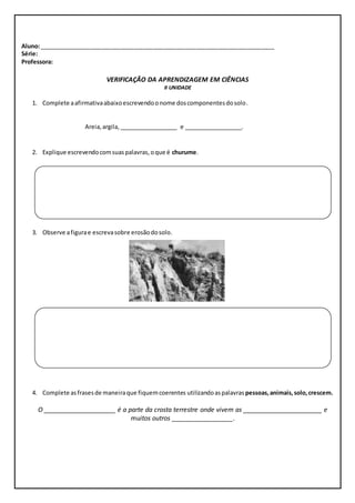 Aluno: ________________________________________________________________________ 
Série: 
Professora: 
VERIFICAÇÃO DA APRENDIZAGEM EM CIÊNCIAS 
II UNIDADE 
1. Complete a afirmativa abaixo escrevendo o nome dos componentes do solo. 
Areia, argila, __________________ e __________________. 
 
2. Explique escrevendo com suas palavras, o que é churume. 
3. Observe a figura e escreva sobre erosão do solo. 
4. Complete as frases de maneira que fiquem coerentes utilizando as palavras pessoas, animais, solo, crescem. 
O ____________________ é a parte da crosta terrestre onde vivem as ______________________ e 
muitos outros _________________. 
 