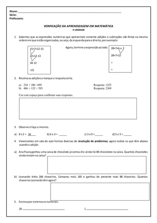 Aluno: ________________________________________________________________________ 
Série: 
Professora: 
VERIFICAÇÃO DA APRENDIZAGEM EM MATEMÁTICA 
II UNIDADE 
1. Sabemos que as expressões numéricas que apresentam somente adições e subtrações são feitas na mesma 
ordem em que estão organizadas, ou seja, da esquerda para a direita, por exemplo: 
Agora, termine a expressão ao lado. 
15+7+12-13 
22+12-13 
34-13 
=21 
2. Resolva as adições e marque a resposta certa. 
a) 234 + 286 +695 Resposta: 1225 
b) 486 + 132 + 593 Resposta: 2369 
Use este espaço para confirmar suas respostas. 
3. Observe e faça o mesmo. 
a) 8 x 2 = 16 b) 6 x 3 = c) 3 x 9 = d) 5 x 3 = 
4. Vivenciamos em sala de aula formas diversas de resolução de problemas, agora realize os que têm abaixo 
usando a adição. 
a) Ana Paula ganhou uma caixa de chocolate já comeu 8 e ainda há 48 chocolates na caixa. Quantos chocolates 
ainda restam na caixa? 
b) Leonardo tinha 266 chaveiros. Comprou mais 185 e ganhou de presente mais 88 chaveiros. Quantos 
chaveiros Leonardo têm agora? 
5. Escreva por extenso os numerais. 
20 1 
28+7+6-x 2 
28+7+12 
= 
= 
 